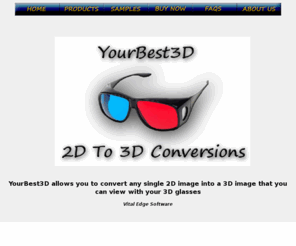 yourbest3d.com: YourBest3D.com - use 3-D glasses for 3D pictures and Images Converted from your 2D images
3D Picture and Image Converter Software Direct Download, 3D Glasses, 3-d glasses, 3-d anaglyph , Convert, Converted3D polarized glasses,anaglyph, Anaglyph, 3D Picture Gallery, 3D software, convert 2D, graphics, pictures, picture software.