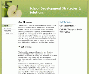 schooldevelopment.org: School Development Strategies & Solutions - Home
Our Mission:The mission of SDSS is to improve public education by supporting the successful operation of high-quality charter schools. SDSS provides access to funding, staffing, professional expertise, and direct technical support. The primary goal of SDSS