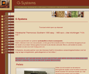 gsystems.be: G-Systems, importeur en groothandel van systemen op houtpellets en hout, te Lokeren.
Wij beschikken enkel over de beste merken: La Nordica-Extraflame, Caminetti Clam en Thermorossi. Bespaar nu aanzienlijk op uw stookkosten door middel van houtpellets!