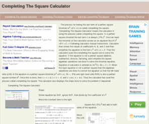 completingthesquarecalculator.com: Completing The Square Calculator
The process for finding the last term of a perfect square trinomial (x2 +b*x +c) is called completing the square. Completing The Square Calculator' means the calculator is using the process called completing the square. In a perfect square trinomial the last term c is always (.5*b )2. One can input the trinomial on the calculator screen as an equation like A*x2 +B*x +C = 0 following calculator manual instructions. Calculator then stores the values of coefficients A, B, and C and then simplifies the equation to the form x2 +b*x +c = 0. Then the calculator uses the completing the square rule to solve the equation. If the equation is not a perfect square addition, subtraction, division, factoring, and complete the square algebraic operations are done to solve the trinomial equation. Equation in calculator is entered as Ax2 + Bx + C = 0. When the input equation is not a perfect square then the algebraic operations are done to convert the equation so that the left hand side (LHS) of the equation is a perfect square trinomial (x2 +b*x +c; c = .5*b) and right hand side RHS) is also a perfect square number d2. Once this is done, then x + c = d; x + c = -d. and x = d-c; x = -d-c. Thus the calculator has used the process called completing the square. The calculator also displays the steps done to solve the problem if requested.