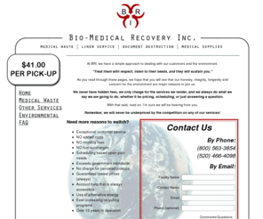 biomedicalrecovery.net: Bio-Medical Recovery Inc.
BRI, Bio-Medical Recovery Inc, is the oldest established Medical Waste Processor in Arizona, with over 13 years experience in the safe transportation and processing of RMW (regulated medical waste) as well as explicit knowledge of the laws governing this material. We service both large and small generators with personal, reliable service that has kept our customers satisfied with our service for years. We specialize in Medical Waste disposal, Medical Waste Processing, and Biohazardous Waste in Arizona. We also take care of Linen Service, Document Destruction and Medical Supplies.