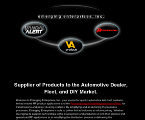 vandalalert.net: Emerging Enterprises-Supplier of Products to the Automotive Dealer, Fleet 
and DIY Market.
Welcome to Emerging Enterprises, Inc., your source for quality automotive anti-theft products, limited volume RF product applications and the Patented Magnefine® Magnetic Inline filters for transmissions and power steering systems. 