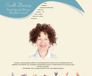 canelledemange.com: Canelle Demange
Canelle is a superbly gifted practitioner of neurodevelopmental movement work and integrated body-mind disciplines. Her sensitivity, skill, compassion and playfulness make her a masterful teacher and a precious ally in the dance of healing.