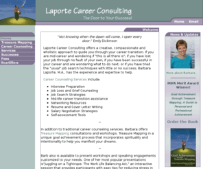 heartlifters.com: Barb Laporte Career Consulting, author of Goal Achievement through Treasure Mapping
Barb Laporte, author of Goal Achievement through Treasure Mapping and  Career Consultant offers a creative, compassionate and wholistic approach to guide you through your career transition. Use the law of attraction concepts to get what you want.  If you are mid-career and wondering if this is all there is; if you have lost your job through no fault of own; been successful in career and are wondering what to do next; or tried the usual search techniques with little success; Barbara Laporte, M.A., has experience expertise help.