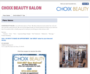 planosalons.com: Plano Salons
Plano Salons, Your experience at CHOIX BEAUTY SALON PLANO begins in the hands of highly-trained professionals. Our goal is to exceed your expectations with an unsurpassed level of world-class care and sophisticated hair styling. Our staff is continuously educated on the latest national and international trends so you are assured of exciting new ideas every time you return.  Our service include: * Haircuts   * Color   * Perm   * Japanese Magic Straight   * Nail Treatments   * Makeovers   * Massage   * Product Sampling