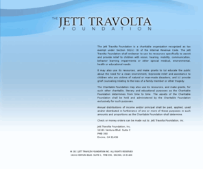 jett-travolta-foundation.org: The Jett Travolta Foundation
The Jett Travolta Foundation shall endeavor to use its resources specifically to assist and provide relief to children with vision, hearing, mobility, communication, behavior learning impairments or other special medical, environmental, health or educational needs.