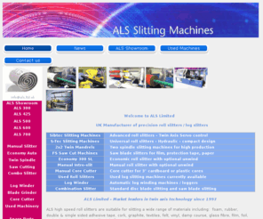 als.ltd.uk: Welcome to ALS Ltd. UK manufacturer of high speed roll slitters/log 
slitters.  Roll Converting Equipment. ALS Roll Slitting/Log Slitting 
Machines. Full range of automatic roll slitters - Lathe Slitters - Baloney 
Slicers - Single Knife Cutters - Log Slitter - Film Slitters - Saw Cutters - 
Mulit Spindle slitting machines. Heavy duty film slitters and saw cutting 
machines. Economy and top of the range models with high yield. Manual core 
cutter. Automatische Rollenschneider, Rollenschneidemaschine 500 Sibtec, 
Rollenschneidemaschine 500 S-Tec. Cortadora de rollos en bobina, Maquina Para 
Cortar Rollos, Tronconneuse automatique de bobines. La maquinaria para el 
convertidor general y los fabricantes. Cortadora de rollos en bobina. 
Tronçonneuse de rouleaux pour la découpe de tous types de matériaux en rouleaux. 
Tagliarotoli automatica de bobina. Tagliare bobinas. режущих станков для 
различные материалы.
ALS Roll Slitting/Log Slitting Machinery. We are a  UK manufacturer of precision roll slitting machines with high accuracy and high yield. Log slitters, lathe slitters, single knife cutters, baloney slicers suitable for slitting logs of foam, rubber, adhesive tape, cork, graphite, vinyl, non-wovens, mattress fabric, cork, felt, aluminium, film etc with diameters 300 - 700mm and widths 1600 - 2100mm.  Manual core cutters also available.Tel. 44(0)1933 225 755 for new and used economic machinery. Automatische Rollenschneider: Klebebänder, druckempfindliches Band, Schaum, Gummi, Kunststoff, Textilien, Filz, Vliesstoffe, grafit, kork. Cortadora de rollos en bobina. Cortadoras para convertir Espumas, cintas autoadhesivas, cintas de doble cara, film de protección, goma, polietileno, PVC, grafito. Tronconneuse automatique de bobines. Tronçonneuse de rouleaux pour la découpe de tous types de matériaux. Tagliarotoli automatica per nastri adesivi, materiali tecnici, gomme schiuma, film. режущих станков для различные материалы.