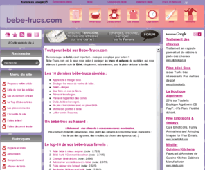 bebe-trucs.com: Bébé Trucs - Trucs et astuces pour prendre soin de Bébé.
Bien s'occuper de Bébé, c'est important... mais pas compliqué pour autant ! Bebe-Trucs.com est là pour nous aider à partager les trucs et astuces du quotidien, qui nous aiderons à prendre soin de Bébé, simplement, naturellement, pour le plaisir de toute la famille.