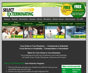 select-environmentalservices.com: Select Exterminating - for all your Pest control needs
Select Exterminating is a licensed Pest Control company for Your Home or Your Business. Commercial or Industrial
Food Service or Hospitality. Transportation or Recreation. Servicing Nassau and Suffolk Counites, Queens, Brooklyn, Staten Island, Manhattan, the Bronx, Westchester and Norther New Jersey.