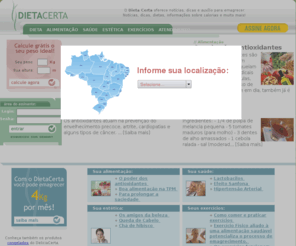 dietacerta.com.br: Dieta Certa serviço de dieta informações sobre dietas, emagrecer, tabela de calorias de alimentos. Dietas para emagrecer.
Dieta calcule grátis seu peso ideal e faça dieta para emagrecer. Dieta Certa é o jeito mais fácil de se fazer dieta e emagrecer sem passar fome e sem sacrifícios. Dieta Certa dispomos de serviços como chat com nutricionista, dieta cardápio por e-mail, dieta, avaliação e acompanhamento de peso, tabela de calorias e muito mais. Dietas para emagrecer. Informações para emagrecer e chegar ao seu peso ideal. Como emagrecer 4 a 12kg em 12 semanas fazendo dieta. Dicas, dietas e informações para emagrecer.