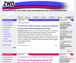 zwd.info: Bildung und Politik, Bildung, Bildungspolitik, Hochschulpolitik, Frauenpolitik, Frauen und Politik, Familienpolitik, zweiwochendienst Wissenschaft Kulturpolitik
Der zweiwochendienst Bildung Wissenschaft Kulturpolitik ist ein bildungspolitischer Informationsdienst, dessen Schwerpunkt auf der parlamentarischen Berichterstattung (Bund, Länder, Europa) liegt. Der zwd Bildung Wissenschaft Kulturpolitik wirft den bildungspolitischen Blick auf tagespolitisch aktuelle Themen.