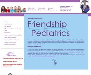 friendshippediatrics.com: Welcome to Friendship Pediatrics, P.A.
 We are a small pediatric practice located in the Friendship Heights neighborhood of Chevy Chase, Maryland. Being commited to providing your children with the best medical care, we are prepared to treat common and complex illness, as well as to nurture healthy growth and development. The pediatricians at Friendship Pediatrics are devoted to your child from birth through high school