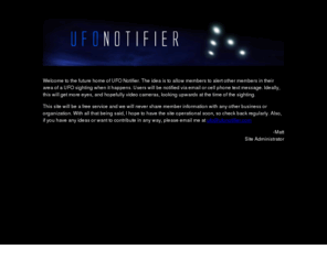 ufonotifier.com: UFONotifier.COM
he idea is to allow members to alert other members in their area of a UFO sighting when it happens. Users will be notified via email or 
cell phone text message. Ideally, this will get more eyes, and hopefully video cameras, looking upwards at the time of the sighting.