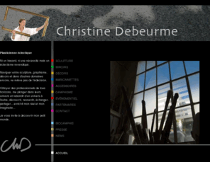 christinedebeurme.com: Christine Debeurme - A Paris, sculpteur qui mélange les genres et les techniques
Christine Debeurme, Artiste éclectique: sculpture, miroirs, graphisme, scénographie, objets insolites... Plasticienne qui évolue avec succès dans tous les domaines du print et du volume.