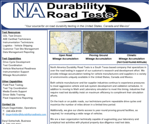 durabilityroadtests.com: North America Durability Road Tests
North America Durability Road Tests is a South Texas based company that specializes in over the road testing in support of our customers research and development effort. We provide mileage accumulation testing for vehicle manufacturers and suppliers in a variety of environments uniquely available in the United States, Canada and Mexico.