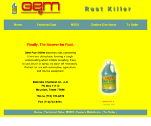 balandischemicalcompanyllc.com: Gem Rust Killer
gem rust treatment has been killing rust in the marine, industrial and automotive field since 1975. Gem rust killer is used around the home,  garage, yard. Dealers distributor wanted for Gem Rust Killer and Metal Prep. Non-toxic formula repairs  rust and rusty metal. Gem rust killer is easy to apply Gem rust killer will restore metal over night, no brushing or scraping.