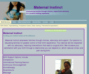 maternalinstinctdoulaservice.com: Birth Services
Maternal Instinct supports pregnancy, birth and postpartum needs. A full range of pregnancy and birth services to support you. Labor doula and postpartum doula services, childbirth education and placental encapsulation are available to you.