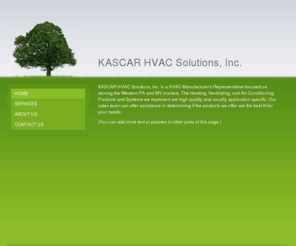 kascarhvac.com: KASCAR HVAC Solutions, Inc. - Home
KASCAR HVAC Solutions, Inc. is a HVAC Manufacturer's Representative focused on serving the Western PA and WV markets. The Heating, Ventilating, and Air-Conditioning Products and Systems we represent are high quality and usually application specific. Our sa