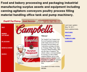 campbells-equipment.com: Campbell's Soup Surplus industrial equipment reselling food processing buscuit and baking and confectionery including packaging filling pumps tanks meat and poultry processing material handling and office equipment
Campbell Soup Company Asset Recovery Department manages and resells surplus assets such as Food Processing, Biscuit & Bakery, and Confectionery; including such items as, Packaging, Filling, Pumps, Tanks, Conveyors, Material Handling, Office and other types of equipment. This website contains a convenient interface for searching our entire available equipment database, and an on-line inquiry or bid form.