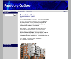 faubourgquebec.net: Faubourg Québec
Informations completes concernant la gestion de la communication pour les syndicats de copropriete. Agence de commercialisation. Systèmes de gestion et intranets haut de gamme, informations utiles destinées aux secteur de la copropriété. Réseau d'intranets destinés aux syndicats de copropriete, présentation de sites de services utiles pour les copropriétaires et gestionnaires professionnels. Répertoire d'entreprises et de professionnels CondoServices.net, vidéos d'informations et de conseils pratiques sur CondoEnDirect.com, Achat ou location offerts sur CondoImmobilier.com et trouver réponses aux questions et solutionner les problèmes en consultant CondoRessources.com