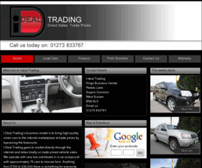 i-deal.tv: I-deal Trading Quality Used Cars in Kings Business Centre, Reeds Lane, Sayers Common, West Sussex, UK | Ideal Motors
I-Deal Tradings business model is to bring high quality motor cars to the internet marketplace at trade prices by by-passing the forecourts.  <br /> I-Deal Trading goes to market directly through the internet and relies totally on trade priced vehicle sales.  <br /> We operate with very low overheads in a car compound with approximately 75 cars to choose from.  Anything from £700 to £30,000 there is something for everyone. <br /> <br /> All our cars are <b> HPI clear guaranteed</b>  and with our very own <b> 3 month/5,000 mile Dealer Direct Warranty offered as standard on every vehicle</b> * you can be rest assured of buying good quality trouble free motoring. *(Excludes vehicles older than 15 years, with more than 150,000 miles and under £1000 in value)<br /> Finance available, apply on our website for a quick decision.  Subject to status.<br /> <b> www.tradepricemotors.com the site to remember!  Buy smart, buy direct, buy trade!</b> <br /> 