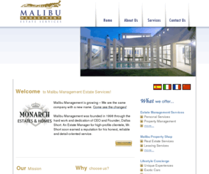 malibumanagement.com: Malibu Management Estate Services
Malibu Management maintains extremely high ethical standards and a strict privacy policy. We uphold these standards to insure the privacy of our high-profile clients and to protect those who are in the public eye.