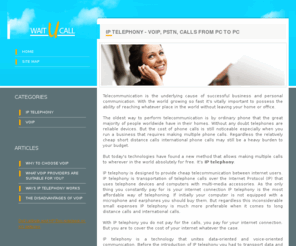 waitucall.com: IP Telephony - VoIP, PSTN, Calls From PC To PC
IP telephony is a modern way to perform telecommunication at low rates. IP telephony transports telephone calls over internet protocol. IP telephony organizes phone calls from PC to PC, from PC to telephone, from telephone to PC, and from telephone to telephone. IP telephony is the most cost efficient method of telecommunication