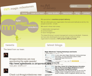 magicmilestones.biz: home
Magic Milestones specialise in seamless project delivery.

We can either give your organisation the project management tools and methods to do this, the people to do this - or both.

We excel in three main areas;

1/ stakeholder management
2/ communication
3/ issue management

The latest thinking in project management comes as standard.  Prince2 and Scrum. However, we have also developed a business change method to drive organisations towards a 100% delivery model.