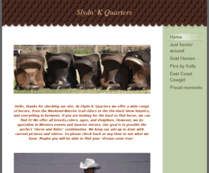 slydnkquarters.com: Slydn K&#39; Quarters - Home
Hello, thanks for checking our site. At Slydn K' Quarters we offer a wide range of horses, from the Weekend-Warrior trail riders to the Die-Hard show fanatics, and everything in between. If you are looking for the hard to find horse, we can find it! We off