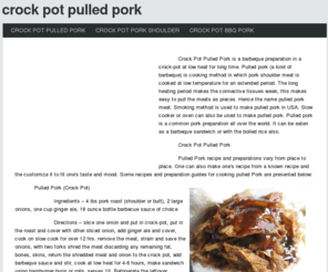 crockpotpulledpork.net: Crock Pot Pulled Pork
Crock Pot Pulled Pork is a barbeque preparation in a crock-pot at low heat for long time. Pulled pork (a kind of barbeque) is cooking method in which pork shoulder meat is cooked at low temperature for an extended period. The long heating period makes the connective tissues weak; this makes easy to pull the meats as pieces. Hence the name pulled pork meat. Smoking method is used to make pulled pork in USA. Slow cooker or oven can also be used to make pulled pork. Pulled pork is a common pork preparation all over the world. It can be eaten as a barbeque sandwich or with the boiled rice also.