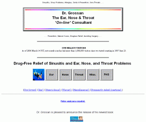 ent-consult.com: Dr. Grossan, the ENT On-Line Consultant - Sinusitis, Allergies, Colds &
Prevention, Sore Throats, Natural Home Cures & Advice for All Ear, Nose, and Throat Problems 
sinusitis, ear, nose, throat, andSCUBA-related problem advice by Dr. Grossan, a specialist andauthor. Treatment without drugs.  Special advice is offered for AIDSand CF patients.