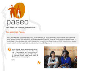 paseo-asso.org: Association Paseo : Accompagner les familles isolées - Bénévoles - Parentalité - Échanges - Famille - Association Nîmes : Quartier Pissevin -  Home Start International
Paseo est une association carritative qui vient en aide aux familles du quartier Pissevin à Nîmes. Paseo propose à une famille un accompagnement par un parent bénévole. Échanges, partage, formation à l'écoute et à l'accompagnement, groupe de paroles et soutien régulier. 