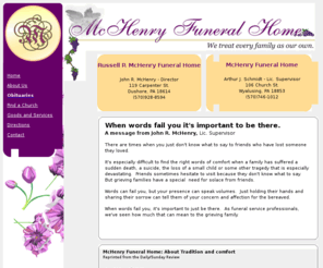 mchenryfuneralhomes.com: McHenry Funeral Homes - Wyalusing and Dushore, PA
McHenry Funeral Homes, located in Dushore and Wyalusing, PA.  It's especially difficult to find the right words of comfort when a family has suffered a loss.  When words fail you, its important  to just be there. As funeral service professionals, we've seen howmuch that can mean to the grieving family.  To set up a funeral service, please call us at (570) 928-8594.