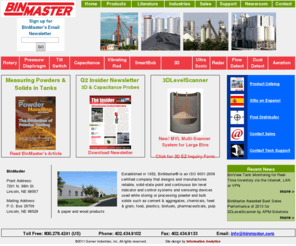 binmaster.com: Bin Master level controls and sensoring devices for bins, tanks and silos, featruing SmartBob2 inventory management system and 3DLevelScanner.
BinMaster offers SmartBob inventory management, rotaries, capacitance probes, vibrating rods, ultrasonics, radar, pressure, tilt switches and the 3DLevel Scanner dust-penetrating, non-contact bin level measurement technology. Bin accessories include dust detection and flow detection as well as aeration devices. The company provides reliable, proven sensors for the measurement of granulars, powders, pellets and bulk solid and liquid materials for the feed and grain, food, plastics, pulp & paper, power, mining, and concrete industries. BinMaster is a division of Garner Industries – an ISO 9001:2000 certified company established in 1953 and headquartered in a 75,000 square foot manufacturing facility in Lincoln, Nebraska, USA.