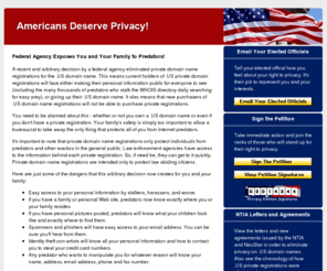 thedangerofnoprivacy.com: Federal Agency Nixes Your First Amendment Right to Privacy!
Your privacy at stake. The National Telecommunications and
Information Administration (NTIA) has disallowed private registrations for .US domain names. This
decision seriously threatens .US domain owners' constitutional right to privacy. Sign the online
petition and take action against this attack on your right to privacy.