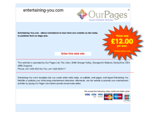 entertaining-you.com: Entertaining-You.com - allows entertainers to have their own website on-line today to publicise their on stage acts.
Entertaining-You com's templates lets you create whilst online today, an editable, multi paged, multi lingual Entertaining You WebSite to publicise your forthcoming entertainment attractions. Afterwards, use the website to promote your entertainment activities by paying Our Pages Ltd a twelve pounds annual subscription.