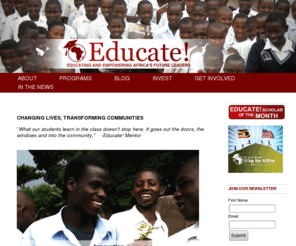 experienceeducate.org: Home - Educate! - Empowering Africa's future leaders and social entrepreneurs
Educate!'s mission is to empower the next generation of socially responsible leaders in Africa. Started in 2002, Educate!'s scholarship students have gone on to build an orphanage, send 30 students from their refugee camp to school, and blanket their refugee camp with malaria nets. In February, we are launching programs to scale our impact by putting 375 high potential students around Uganda through a two year course on socially responsible leadership and entrepreneurship. The course will be supplemented by a social entrepreneurship club that will allow students to start projects to sustainably help their communities.