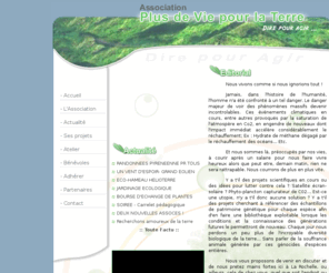 plusdeviepourlaterre.org: Association Plus de vie pour la Terre :: Dire pour Agir
Cette association propose des actions concrètes dans la vie quotidienne, cherche à favoriser le développement de la flore, de la faune face à leur destruction massive et offre une porte ouverte à chaque citoyen désireux d'agir.