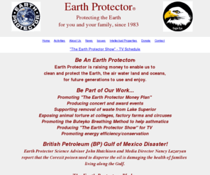 earthprotector.com: Earth Protector
Earth Protector was founded in 1983 by Leslie Davis to provide services and materials to individuals and groups working toward environmental protection and social betterment. Earth Protector distributes educational materials associated with environmental and social concerns, develops and licenses insignia logos, art work, and other identifying symbols. They also assist communities and individuals confronting pollution problems, educate in the schools and at businesses on the need for a healthful environment, and review, comment, and oversee pollution permits proposed by government agencies.