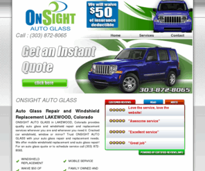 englewoodautoglass.com: Auto Glass Repair and Windshield Replacement Shop in LAKEWOOD, Colorado - ONSIGHT AUTO GLASS
ONSIGHT AUTO GLASS is a LAKEWOOD, Colorado auto glass shop providing mobile auto glass repair and windshield replacement services to the greater LAKEWOOD area. Cracked or chipped windshield? Call (303) 872-8065.