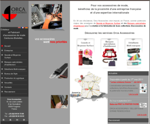 orca-accessoires.fr: Orca Accessoires
Orca Accessoires - Créateur et Fabricant d'accessoires de mode.	
Bénéficiez de la proximité d'une entreprise française et d'une expertise internationale pour la création et la fabrication de vos accessoires : ceintures, bretelles, bonnets, gants, parapluies…	
Grande et Moyenne Surface_Entreprise_
Marques spécialisées d'habillement_Bureau de style
Détaillants multi-marques_Production et Logistique
_Actualités