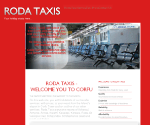 rodataxi.com: Home
On this web site, you will find details of our transfer services, with prices, to your resort from the Island’s airport in Corfu Town and an outline of our other services. Roda Taxis serve the resorts of Acharavi, Almyros, Arillas, Kalami, Kassiopi, Kerasia, Roda, St Georgos (nw), St Spyridon, St Stephanos (east and west) and Sidari.