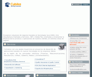 cubika.com: Cubika - Desarrollo de Software - Java, J2EE, SOA, .NET, XML, Flex y Web Services
Cubika brinda servicios de desarrollo de software basado en JAVA, J2EE, .NET, XML, FLEX y Web Services. Consultoria tecnologica, desarrollo de software de mision critica,  Asessment de Arquitectura, EAI, e- banking, Gestion de Contenidos, Portal Corporativo y e-Learning.