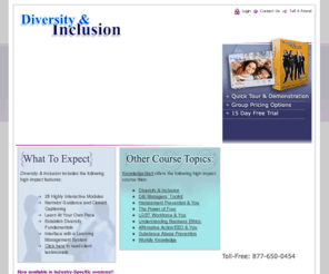 diversityelearningcourse.com: Diversity and Inclusion: eLearning Solution
Diversity and Inclusion is an easy to use, high-impact Diversity Awareness Training Platform that combines the strengths and skill sets of Workplace Training, Cultural Diversity Training, Gender Equity Training, Sexual Harassment Prevention, Talent Selection Training, Conflict Resolution Training, and Performance Management Training under one unified Diversity Awareness e-learning platform. Our acclaimed e-learning course is SCORM compliant and can be delivered to your organization through a Learning Management System (LMS) or as a stand-alone solution with CD-ROM.