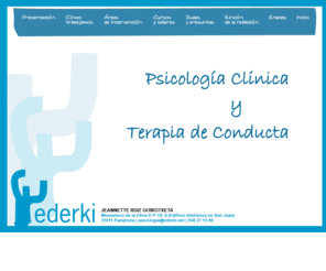 ederkipsikologia.net: Ederki. Psicología Clínica y Terapia de Conducta
Ederki Psicología es un servicio profesional cuya labor está orientada a la prevención y tratamiento de los diversos trastornos emocionales y problemas psicológicos en adultos, adolescentes y niños. Es un centro de evaluación e intervención psicológica que trata de resolver aquellas problemáticas que afectan a la salud, equilibrio emocional y calidad de vida que tienen una relación importante con el comportamiento de las personas.