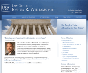 jrwilliamslaw.com: Minneapolis Employment Lawyer - Minneapolis Employment Attorney -  Minneapolis St Paul FMLA & Civil Rights Attorney
The Law Office of Joshua R. Williams, PLLC is a Minneapolis, Minnesota-based litigation firm dedicated to standing up for people who are not situated to stand up for themselves. 