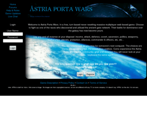 dysfunctionalgamerz.net: Astria Porta Wars MMORPG
Astria Porta Wars is a Massive Multiplayer Online Role Playing Game. Battle your way through other gate faring beings, biuld your army, recuit your friends, start/join alliances, weaponize, research, and covertly inflitrate your enemy. The question is will you settle to rule one galaxy or them all 