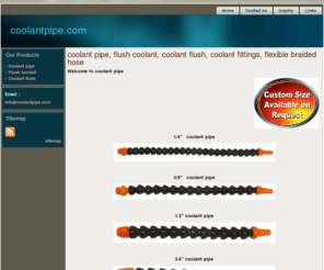 coolantpipe.com: coolant pipe, flush coolant, coolant flush, coolant fittings, flexible braided hose
We are the manufacturer of coolant hose and coolant hoses with flexible coolant hose in fittings in coolant flush. Our products are manufacturer of modular adjustable lock line loc flexible braided hose and connectors molded coolant system flush, coolant fittings and system with pipe and flush with adjustable hose on it moulded.