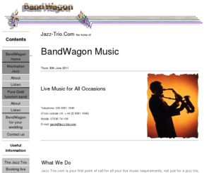 jazz-trio.com: Jazz-Trio.com: Jazz Trios - Jazz Bands - Live Music. Musicians For Hire Throughout the UK
Jazz-Trio.com, home of BandWagon Music and Manhattan Jazz, providing the best in live music in the London area and throughout the UK, from a relaxing jazz trio or quartet, to a swinging big band or a funky party band