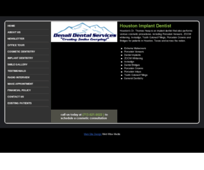 denalidentalservices.com: Houston Implant Dentist | Tanglewood Implant Dentist | Dr. Thomas Heap
Houston Implant Dentist, Dr. Thomas Heap of Denali Dental Services, located in Houston, offers cosmetic procedures, including porcelain veneers, dental implants, Invisalign, tooth colored fillings - Tanglewood, River Oaks, Galleria. Houston TX Cosmetic Dentist Tanglewood Dental Implants, Invisalign Dentist, Orthodontist